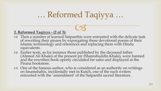 2. Reformed Taqiyya - (2 of 3):,[object Object],Then a number of learned Satpanthis were entrusted with the delicate task of rewriting their ginans by expurgating these devotional poems of their Islamic terminology and references and replacing them with Hindu equivalents.,[object Object],Earlier texts, as for instance those published by the deceased father (Ahmed Ali Khaki) of the present pir (Shamshuddin Khaki), were banned and the rewritten book openly circulated for sales and displayed at the Pirana bookstore.,[object Object],One of the famous author, who is considered as an authority on writings on Imamshahis, incidentally met in Kutch, one of the such writers entrusted with the ‘amendment’ of the Satpanthi sacred literature.,[object Object],231,[object Object],… Reformed Taqiyya …,[object Object]