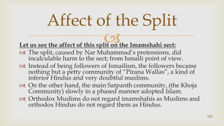Let us see the affect of this split on the Imamshahi sect:,[object Object],The split, caused by Nar Muhammad’s pretensions, did incalculable harm to the sect; from Ismaili point of view.,[object Object],Instead of being followers of Ismailism, the followers became nothing but a petty community of “Pirana Wallas”, a kind of inferior Hindus and very doubtful muslims.,[object Object],On the other hand, the main Satpanth community, (the Khoja Community) slowly in a phased manner adopted Islam.,[object Object],Orthodox Muslims do not regard imamshahis as Muslims and orthodox Hindus do not regard them as Hindus.,[object Object],183,[object Object],Affect of the Split,[object Object]
