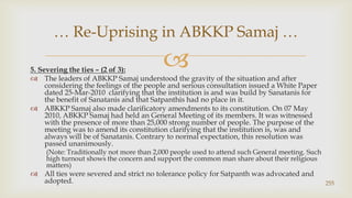 5. Severing the ties – (2 of 3):,[object Object],The leaders of ABKKP Samaj understood the gravity of the situation and after considering the feelings of the people and serious consultation issued a White Paper dated 25-Mar-2010  clarifying that the institution is and was build by Sanatanis for the benefit of Sanatanis and that Satpanthis had no place in it.,[object Object],ABKKP Samaj also made clarificatory amendments to its constitution. On 07 May 2010, ABKKP Samaj had held an General Meeting of its members. It was witnessed with the presence of more than 25,000 strong number of people. The purpose of the meeting was to amend its constitution clarifying that the institution is, was and always will be of Sanatanis. Contrary to normal expectation, this resolution was passed unanimously.,[object Object],(Note: Traditionally not more than 2,000 people used to attend such General meeting. Such high turnout shows the concern and support the common man share about their religious matters),[object Object],All ties were severed and strict no tolerance policy for Satpanth was advocated and adopted.,[object Object],255,[object Object],… Re-Uprising in ABKKP Samaj …,[object Object]