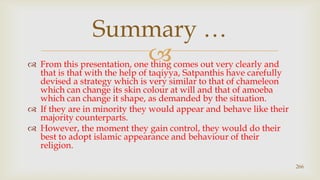 From this presentation, one thing comes out very clearly and that is that with the help of taqiyya, Satpanthis have carefully devised a strategy which is very similar to that of chameleon which can change its skin colour at will and that of amoeba which can change it shape, as demanded by the situation.,[object Object],If they are in minority they would appear and behave like their majority counterparts. ,[object Object],However, the moment they gain control, they would do their best to adopt islamic appearance and behaviour of their religion.,[object Object],266,[object Object],Summary …,[object Object]
