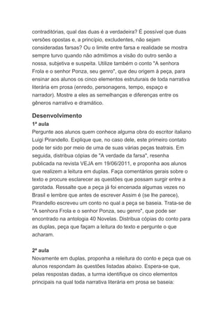 contraditórias, qual das duas é a verdadeira? É possível que duas
versões opostas e, a princípio, excludentes, não sejam
consideradas farsas? Ou o limite entre farsa e realidade se mostra
sempre turvo quando não admitimos a visão do outro senão a
nossa, subjetiva e suspeita. Utilize também o conto "A senhora
Frola e o senhor Ponza, seu genro", que deu origem à peça, para
ensinar aos alunos os cinco elementos estruturais de toda narrativa
literária em prosa (enredo, personagens, tempo, espaço e
narrador). Mostre a eles as semelhanças e diferenças entre os
gêneros narrativo e dramático.
Desenvolvimento
1ª aula
Pergunte aos alunos quem conhece alguma obra do escritor italiano
Luigi Pirandello. Explique que, no caso dele, este primeiro contato
pode ter sido por meio de uma de suas várias peças teatrais. Em
seguida, distribua cópias de "A verdade da farsa", resenha
publicada na revista VEJA em 19/06/2011, e proponha aos alunos
que realizem a leitura em duplas. Faça comentários gerais sobre o
texto e procure esclarecer as questões que possam surgir entre a
garotada. Ressalte que a peça já foi encenada algumas vezes no
Brasil e lembre que antes de escrever Assim é (se lhe parece),
Pirandello escreveu um conto no qual a peça se baseia. Trata-se de
"A senhora Frola e o senhor Ponza, seu genro", que pode ser
encontrado na antologia 40 Novelas. Distribua cópias do conto para
as duplas, peça que façam a leitura do texto e pergunte o que
acharam.
2ª aula
Novamente em duplas, proponha a releitura do conto e peça que os
alunos respondam às questões listadas abaixo. Espera-se que,
pelas respostas dadas, a turma identifique os cinco elementos
principais na qual toda narrativa literária em prosa se baseia:
 