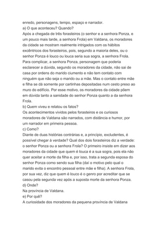enredo, personagens, tempo, espaço e narrador.
a) O que aconteceu? Quando?
Após a chegada de três forasteiros (o senhor e a senhora Ponza, e
um pouco mais tarde, a senhora Frola) em Valdana, os moradores
da cidade se mostram realmente intrigados com os hábitos
excêntricos dos forasteiros, pois, segundo a maioria deles, ou o
senhor Ponza é louco ou louca seria sua sogra, a senhora Frola.
Para complicar, a senhora Ponza, personagem que poderia
esclarecer a dúvida, segundo os moradores da cidade, não sai de
casa por ordens do marido ciumento e não tem contato com
ninguém que não seja o marido ou a mãe. Mas o contato entre mãe
e filha se dá somente por cartinhas depositadas num cesto preso ao
muro do edifício. Por esse motivo, os moradores da cidade põem
em dúvida tanto a sanidade do senhor Ponza quanto a da senhora
Frola.
b) Quem viveu e relatou os fatos?
Os acontecimentos vividos pelos forasteiros e os curiosos
moradores de Valdana são narrados, com distância e humor, por
um narrador em primeira pessoa.
c) Como?
Diante de duas histórias contrárias e, a princípio, excludentes, é
possível chegar à verdade? Qual dos dois forasteiros diz a verdade:
o senhor Ponza ou a senhora Frola? O primeiro insiste em dizer aos
moradores da cidade que quem é louca é a sua sogra, pois ela não
quer aceitar a morte da filha e, por isso, trata a segunda esposa do
senhor Ponza como sendo sua filha (daí o motivo pelo qual o
marido evita o encontro pessoal entre mãe e filha). A senhora Frola,
por sua vez, diz que quem é louco é o genro por acreditar que se
casou pela segunda vez após a suposta morte da senhora Ponza.
d) Onde?
Na província de Valdana.
e) Por quê?
A curiosidade dos moradores da pequena província de Valdana
 