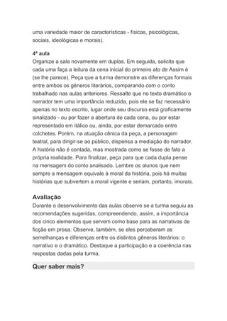 uma variedade maior de características - físicas, psicológicas,
sociais, ideológicas e morais).
4ª aula
Organize a sala novamente em duplas. Em seguida, solicite que
cada uma faça a leitura da cena inicial do primeiro ato de Assim é
(se lhe parece). Peça que a turma demonstre as diferenças formais
entre ambos os gêneros literários, comparando com o conto
trabalhado nas aulas anteriores. Ressalte que no texto dramático o
narrador tem uma importância reduzida, pois ele se faz necessário
apenas no texto escrito, lugar onde seu discurso está graficamente
sinalizado - ou por fazer a abertura de cada cena, ou por estar
representado em itálico ou, ainda, por estar demarcado entre
colchetes. Porém, na atuação cênica da peça, a personagem
teatral, para dirigir-se ao público, dispensa a mediação do narrador.
A história não é contada, mas mostrada como se fosse de fato a
própria realidade. Para finalizar, peça para que cada dupla pense
na mensagem do conto analisado. Lembre os alunos que nem
sempre a mensagem equivale à moral da história, pois há muitas
histórias que subvertem a moral vigente e seriam, portanto, imorais.
Avaliação
Durante o desenvolvimento das aulas observe se a turma seguiu as
recomendações sugeridas, compreendendo, assim, a importância
dos cinco elementos que servem como base para as narrativas de
ficção em prosa. Observe, também, se eles perceberam as
semelhanças e diferenças entre os distintos gêneros literários: o
narrativo e o dramático. Destaque a participação e a coerência nas
respostas dadas pela turma.
Quer saber mais?
 