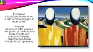 L’individuo
cristallizzato in una forma
crede di essere uno per sé
e per gli altri
In realtà
acquisisce tutte le forme
che gli altri gli attribuiscono
dal momento che
ciascuno interpreta
alla propria maniera
il modo in cui ci poniamo
 