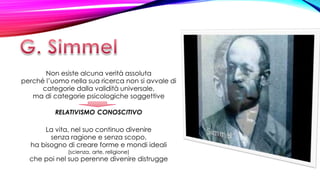 Non esiste alcuna verità assoluta
perché l’uomo nella sua ricerca non si avvale di
categorie dalla validità universale,
ma di categorie psicologiche soggettive
RELATIVISMO CONOSCITIVO
La vita, nel suo continuo divenire
senza ragione e senza scopo,
ha bisogno di creare forme e mondi ideali
(scienza, arte, religione)
che poi nel suo perenne divenire distrugge
 
