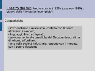 Il teatro dei miti: Nuova colonia (1928), Lazzaro (1929), I
giganti della montagna (incompiuto):
.
Caratteristiche
- irrazionalismo e misticismo, contatto con l’Essere
attraverso il simbolo;
- linguaggio lirico ed ispirato;
- avvicinamento alle tematiche del Decadentismo, clima
di «ritorno all’ordine»;
- arte nella società industriale: rapporto con il mercato,
con il potere (fascismo)
 
