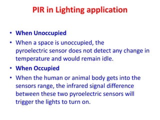 PIR in Lighting application
• When Unoccupied
• When a space is unoccupied, the
pyroelectric sensor does not detect any change in
temperature and would remain idle.
• When Occupied
• When the human or animal body gets into the
sensors range, the infrared signal difference
between these two pyroelectric sensors will
trigger the lights to turn on.
 