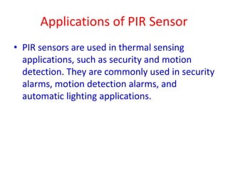 Applications of PIR Sensor
• PIR sensors are used in thermal sensing
applications, such as security and motion
detection. They are commonly used in security
alarms, motion detection alarms, and
automatic lighting applications.
 