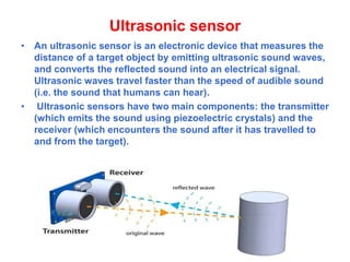 Ultrasonic sensor
• An ultrasonic sensor is an electronic device that measures the
distance of a target object by emitting ultrasonic sound waves,
and converts the reflected sound into an electrical signal.
Ultrasonic waves travel faster than the speed of audible sound
(i.e. the sound that humans can hear).
• Ultrasonic sensors have two main components: the transmitter
(which emits the sound using piezoelectric crystals) and the
receiver (which encounters the sound after it has travelled to
and from the target).
 