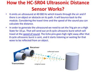 How the HC-SR04 Ultrasonic Distance
Sensor Works?
• It emits an ultrasound at 40 000 Hz which travels through the air and if
there is an object or obstacle on its path. It will bounce back to the
module. Considering the travel time and the speed of the sound you can
calculate the distance.
• In order to generate the ultrasound we need to set the Trig pin on a High
State for 10 µs. That will send out an 8 cycle ultrasonic burst which will
travel at the speed of sound. The Echo pins goes high right away after that
8 cycle ultrasonic burst is sent, and it starts listening or waiting for that
wave to be reflected from an object.
 