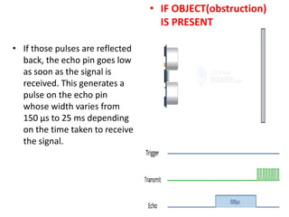 • If those pulses are reflected
back, the echo pin goes low
as soon as the signal is
received. This generates a
pulse on the echo pin
whose width varies from
150 µs to 25 ms depending
on the time taken to receive
the signal.
• IF OBJECT(obstruction)
IS PRESENT
 