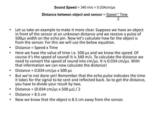 • Let us take an example to make it more clear. Suppose we have an object
in front of the sensor at an unknown distance and we receive a pulse of
500µs width on the echo pin. Now let’s calculate how far the object is
from the sensor. For this we will use the below equation.
• Distance = Speed x Time
• Here we have the value of time i.e. 500 µs and we know the speed. Of
course it’s the speed of sound! It is 340 m/s. To calculate the distance we
need to convert the speed of sound into cm/µs. It is 0.034 cm/μs. With
that information we can now calculate the distance!
• Distance = 0.034 cm/µs x 500 µs
• But we’re not done yet! Remember that the echo pulse indicates the time
it takes for the signal to be sent and reflected back. So to get the distance,
you have to divide your result by two.
• Distance = (0.034 cm/µs x 500 µs) / 2
• Distance = 8.5 cm
• Now we know that the object is 8.5 cm away from the sensor.
 