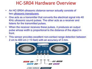 HC-SR04 Hardware Overview
• An HC-SR04 ultrasonic distance sensor actually consists of
two ultrasonic transducers.
• One acts as a transmitter that converts the electrical signal into 40
KHz ultrasonic sound pulses. The other acts as a receiver and
listens for the transmitted pulses.
• When the receiver receives these pulses, it produces an output
pulse whose width is proportional to the distance of the object in
front.
• This sensor provides excellent non-contact range detection between
2 cm to 400 cm (~13 feet) with an accuracy of 3 mm.
 