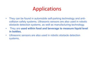 Applications
• They can be found in automobile self-parking technology and anti-
collision safety systems. Ultrasonic sensors are also used in robotic
obstacle detection systems, as well as manufacturing technology.
• They are used within food and beverage to measure liquid level
in bottles,
• Ultrasonic sensors are also used in robotic obstacle detection
systems,
 
