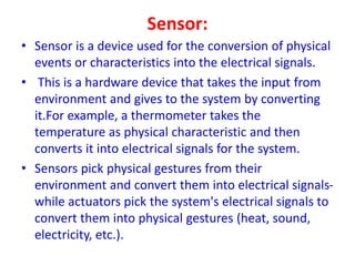 Sensor:
• Sensor is a device used for the conversion of physical
events or characteristics into the electrical signals.
• This is a hardware device that takes the input from
environment and gives to the system by converting
it.For example, a thermometer takes the
temperature as physical characteristic and then
converts it into electrical signals for the system.
• Sensors pick physical gestures from their
environment and convert them into electrical signals-
while actuators pick the system's electrical signals to
convert them into physical gestures (heat, sound,
electricity, etc.).
 