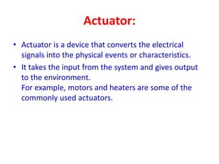 Actuator:
• Actuator is a device that converts the electrical
signals into the physical events or characteristics.
• It takes the input from the system and gives output
to the environment.
For example, motors and heaters are some of the
commonly used actuators.
 