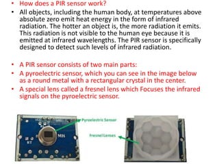 • How does a PIR sensor work?
• All objects, including the human body, at temperatures above
absolute zero emit heat energy in the form of infrared
radiation. The hotter an object is, the more radiation it emits.
This radiation is not visible to the human eye because it is
emitted at infrared wavelengths. The PIR sensor is specifically
designed to detect such levels of infrared radiation.
• A PIR sensor consists of two main parts:
• A pyroelectric sensor, which you can see in the image below
as a round metal with a rectangular crystal in the center.
• A special lens called a fresnel lens which Focuses the infrared
signals on the pyroelectric sensor.
 