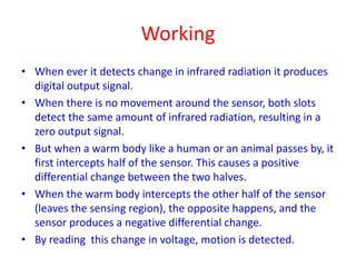 Working
• When ever it detects change in infrared radiation it produces
digital output signal.
• When there is no movement around the sensor, both slots
detect the same amount of infrared radiation, resulting in a
zero output signal.
• But when a warm body like a human or an animal passes by, it
first intercepts half of the sensor. This causes a positive
differential change between the two halves.
• When the warm body intercepts the other half of the sensor
(leaves the sensing region), the opposite happens, and the
sensor produces a negative differential change.
• By reading this change in voltage, motion is detected.
 