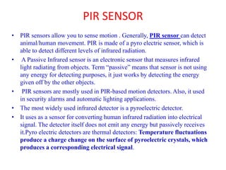 PIR SENSOR
• PIR sensors allow you to sense motion . Generally, PIR sensor can detect
animal/human movement. PIR is made of a pyro electric sensor, which is
able to detect different levels of infrared radiation.
• A Passive Infrared sensor is an electronic sensor that measures infrared
light radiating from objects. Term “passive” means that sensor is not using
any energy for detecting purposes, it just works by detecting the energy
given off by the other objects.
• PIR sensors are mostly used in PIR-based motion detectors. Also, it used
in security alarms and automatic lighting applications.
• The most widely used infrared detector is a pyroelectric detector.
• It uses as a sensor for converting human infrared radiation into electrical
signal. The detector itself does not emit any energy but passively receives
it.Pyro electric detectors are thermal detectors: Temperature fluctuations
produce a charge change on the surface of pyroelectric crystals, which
produces a corresponding electrical signal.
 