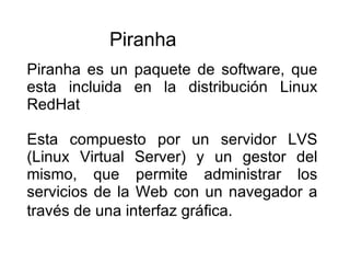 Piranha es un paquete de software, que esta incluida en la distribución Linux RedHat Esta compuesto por un servidor LVS (Linux Virtual Server) y un gestor del mismo, que permite administrar los servicios de la Web con un navegador a través de una interfaz gráfica.   Piranha 