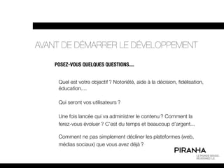 AVANT DE DÉMARRER LE DÉVELOPPEMENT

    POSEZ-VOUS QUELQUES QUESTIONS....


     Quel est votre objectif ? Notoriété, aide à la décision, fidélisation,
     éducation....

     Qui seront vos utilisateurs ?

     Une fois lancée qui va administrer le contenu ? Comment la
     ferez-vous évoluer ? C’est du temps et beaucoup d’argent...

     Comment ne pas simplement décliner les plateformes (web,
     médias sociaux) que vous avez déjà ?
 
