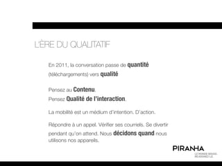 L’ÈRE DU QUALITATIF

   En 2011, la conversation passe de quantité
   (téléchargements) vers qualité


   Pensez au Contenu.
   Pensez Qualité de l’interaction.

   La mobilité est un médium d’intention. D’action.

   Répondre à un appel. Vérifier ses courriels. Se divertir
   pendant qu’on attend. Nous décidons quand nous
   utilisons nos appareils.
 