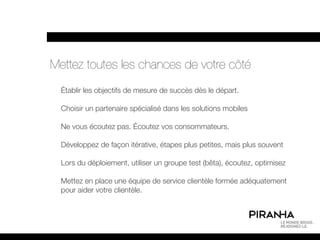 Mettez toutes les chances de votre côté
  Établir les objectifs de mesure de succès dès le départ.

  Choisir un partenaire spécialisé dans les solutions mobiles

  Ne vous écoutez pas. Écoutez vos consommateurs.

  Développez de façon itérative, étapes plus petites, mais plus souvent

  Lors du déploiement, utiliser un groupe test (bêta), écoutez, optimisez

  Mettez en place une équipe de service clientèle formée adéquatement
  pour aider votre clientèle.
 
