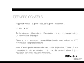 DERNIERS CONSEILS
 Rappelez-vous : 1 % pour l’idée. 99 % pour l’exécution.

 Ux Ux Ux Ux

 Tentez de vous différencier en développant une app pour un produit ou
 un service qui n’existe pas

 Sinon, vous pouvez reprendre une idée existante, mais réalisez les 1000
 x mieux que vos prédécesseurs.

 Vous n’avez qu’une chance de faire bonne impression. Donnez à vos
 utilisateurs toutes les raisons du monde de revenir ! Mises à jour,
 nouveaux contenus, nouvelles fonctions...
 