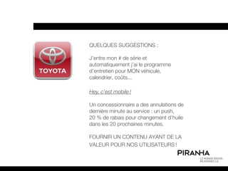 QUELQUES SUGGESTIONS :

J’entre mon # de série et
automatiquement j’ai le programme
d’entretien pour MON véhicule,
calendrier, coûts...

Hey, c’est mobile !

Un concessionnaire a des annulations de
dernière minute au service : un push,
20 % de rabais pour changement d’huile
dans les 20 prochaines minutes.

FOURNIR UN CONTENU AYANT DE LA
VALEUR POUR NOS UTILISATEURS !
 