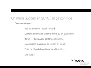 Un méga succès en 2010.. et ça continue
  Quelques indices :

            Pas de barrière à l’accès - 0,99 $

            Contenu divertissant (c’est le moins qu’on puisse dire)

            Itératif — du nouveau contenu, en continu

            L’application s’améliore de version en version

            Point de départ d’une histoire multicanal.....

            Une idée ?
 