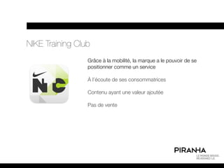 NIKE Training Club
                 Grâce à la mobilité, la marque a le pouvoir de se
                 positionner comme un service

                 À l’écoute de ses consommatrices

                 Contenu ayant une valeur ajoutée

                 Pas de vente
 