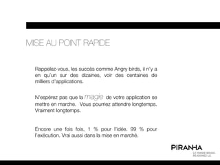 MISE AU POINT RAPIDE

  Rappelez-vous, les succès comme Angry birds, il n’y a
  en qu’un sur des dizaines, voir des centaines de
  milliers d’applications.


  N’espérez pas que la magie de votre application se
  mettre en marche. Vous pourriez attendre longtemps.
  Vraiment longtemps.


  Encore une fois fois, 1 % pour l’idée. 99 % pour
  l’exécution. Vrai aussi dans la mise en marché.
 