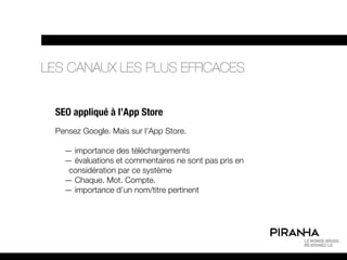 LES CANAUX LES PLUS EFFICACES


  SEO appliqué à l’App Store
  Pensez Google. Mais sur l’App Store.

    — importance des téléchargements
    — évaluations et commentaires ne sont pas pris en
     considération par ce système
    — Chaque. Mot. Compte.
    — importance d’un nom/titre pertinent
 