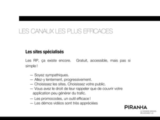 LES CANAUX LES PLUS EFFICACES


  Les sites spécialisés
  Les RP, ça existe encore.      Gratuit, accessible, mais pas si
  simple !

    — Soyez sympathiques.
    — Allez-y lentement, progressivement.
    — Choisissez les sites. Choisissez votre public.
    — Vous avez le droit de leur rappeler que de couvrir votre
     application peu générer du trafic.
    — Les promocodes, un outil efficace !
    — Les démos vidéos sont très appréciées
 
