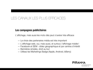 LES CANAUX LES PLUS EFFICACES


  Les campagnes publicitaires
  L’affichage, mais aussi les mots clés peut s’avérer très efficace

    — Le choix des partenaires média est très important
    — L’affichage web, oui, mais aussi, et surtout, l’affichage mobile !
    — Facebook et SEM : ciblez géographique et par centres d’intérêt
    — Bannières simples, droit au but
    — Utilisez les Marketings Badge (Apple, Android, bBerry)
 
