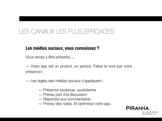 LES CANAUX LES PLUS EFFICACES

 Les médias sociaux, vous connaissez ?
 Vous devez y être présents....

 — Votre app est un produit, un service. Faites le vivre par votre
 présence !

 — Les règles des médias sociaux s’appliquent :

        — Présence soutenue, quotidienne
        — Prenez part à la discussion
        — Répondre aux commentaires
        — Prenez des notes. Et optimisez votre app.
 