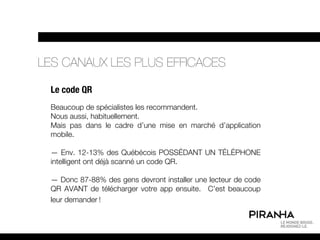 LES CANAUX LES PLUS EFFICACES

 Le code QR
 Beaucoup de spécialistes les recommandent.
 Nous aussi, habituellement.
 Mais pas dans le cadre d’une mise en marché d’application
 mobile.

 — Env. 12-13% des Québécois POSSÉDANT UN TÉLÉPHONE
 intelligent ont déjà scanné un code QR.

 — Donc 87-88% des gens devront installer une lecteur de code
 QR AVANT de télécharger votre app ensuite. C’est beaucoup
 leur demander !
 