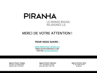 MERCI DE VOTRE ATTENTION !

                           POUR NOUS SUIVRE :

                           WWW.MARKETING-MOBILE.CA
                           WWW.AGENCEPIRANHA.COM
                            TWITTER AGENCEPIRANHA




Agence Piranha / Québec        Agence Piranha / Montréal   Agence Piranha / Paris
325 Boul. du Marais #234       1751, Richardson, #3108       9, rue Pagès 92150
Québec (QC), G1M 3R3           Montréal, (QC), H3K 1G6            Suresnes
 