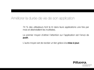 Améliorer la durée de vie de son application

        74 % des utilisateurs font le tri dans leurs applications une fois par
        mois et désinstallent les inutilisées.

        Le premier moyen d’attirer l’attention sur l’application est l’envoi de
        push.

        L’autre moyen est de recréer un lien grâce à la mise à jour.
 