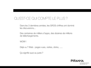 QU’EST-CE QUI COMPTE LE PLUS ?
   Dans les 3 dernières années, les GROS chiffres ont dominé
   les discussions...

   Des centaines de milliers d’apps, des dizaines de millions
   de téléchargements.

   WOW !

   Déjà vu ? Web : pages vues, visites, clicks, .....

   Ça signifie quoi au juste ?
 