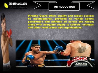 INTRODUCTION
Piranha Guard offers quality and robust custom
fit mouth-guards, provided to varied sports
personnel's and athletes all across the nation;
along with adequate supply to schools, colleges
and other level teams and organizations.
 