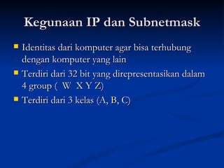 Kegunaan IP dan Subnetmask Identitas dari komputer agar bisa terhubung dengan komputer yang lain Terdiri dari 32 bit yang direpresentasikan dalam 4 group (  W  X Y Z) Terdiri dari 3 kelas (A, B, C) 