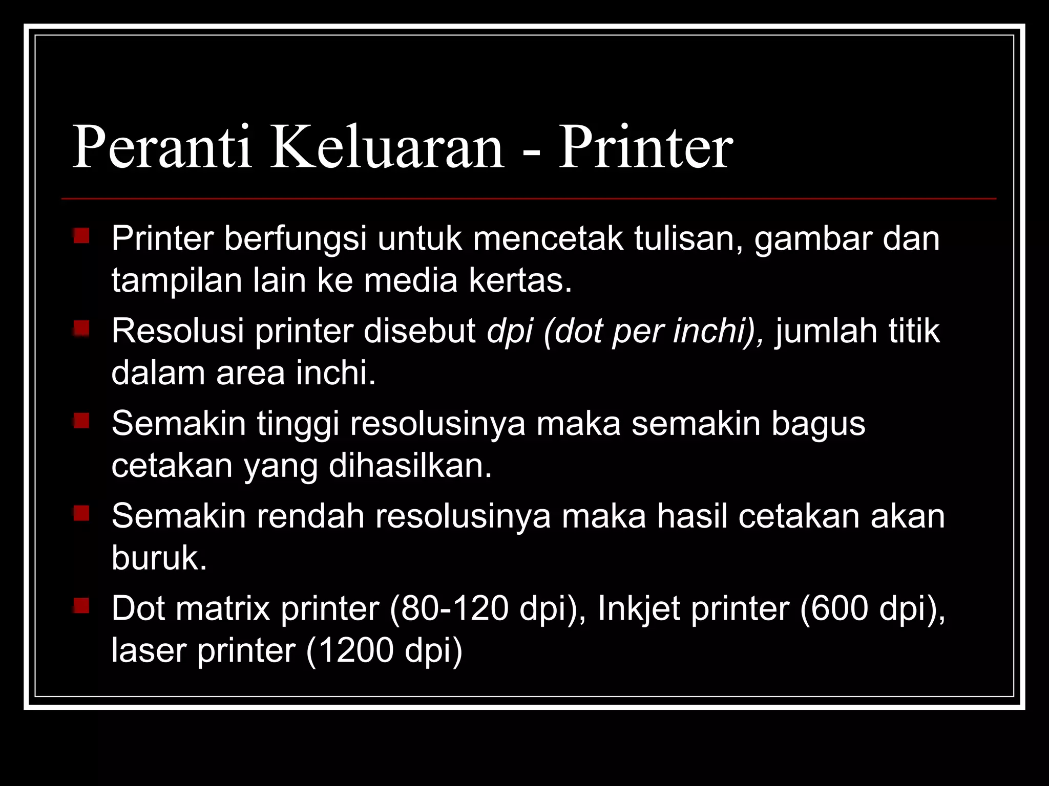 Peranti Keluaran - Printer Printer berfungsi untuk mencetak tulisan, gambar dan tampilan lain ke media kertas. Resolusi printer disebut  dpi (dot per inchi),  jumlah titik dalam area inchi. Semakin tinggi resolusinya maka semakin bagus cetakan yang dihasilkan. Semakin rendah resolusinya maka hasil cetakan akan buruk.  Dot matrix printer (80-120 dpi), Inkjet printer (600 dpi), laser printer (1200 dpi) 