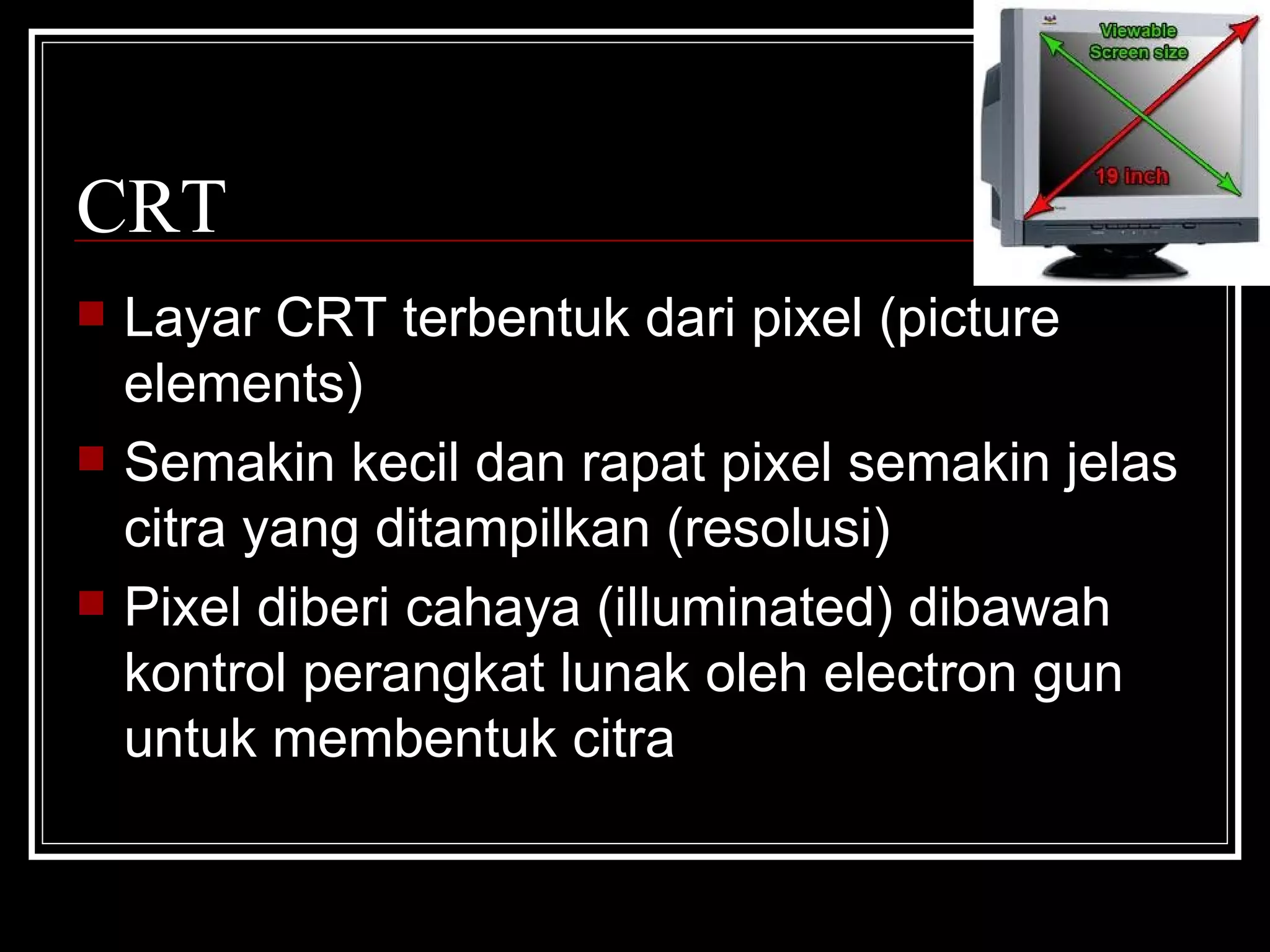 CRT Layar CRT terbentuk dari pixel (picture elements) Semakin kecil dan rapat pixel semakin jelas citra yang ditampilkan (resolusi) Pixel diberi cahaya (illuminated) dibawah kontrol perangkat lunak oleh electron gun untuk membentuk citra 