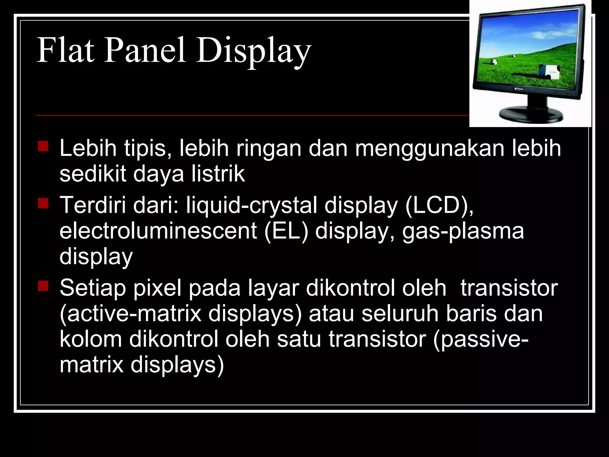 Flat Panel Display Lebih tipis, lebih ringan dan menggunakan lebih sedikit daya listrik Terdiri dari: liquid-crystal display (LCD), electroluminescent (EL) display, gas-plasma display Setiap pixel pada layar dikontrol oleh  transistor (active-matrix displays) atau seluruh baris dan kolom dikontrol oleh satu transistor (passive-matrix displays)  