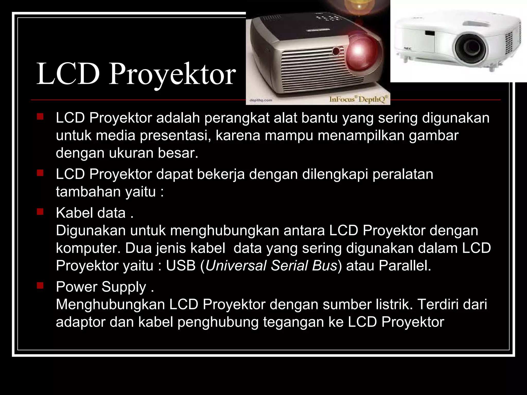 LCD Proyektor LCD Proyektor adalah perangkat alat bantu yang sering digunakan untuk media presentasi, karena mampu menampilkan gambar dengan ukuran besar. LCD Proyektor dapat bekerja dengan dilengkapi peralatan tambahan yaitu : Kabel data .  Digunakan untuk menghubungkan antara LCD Proyektor dengan komputer. Dua jenis kabel  data yang sering digunakan dalam LCD Proyektor yaitu : USB ( Universal Serial Bus ) atau Parallel. Power Supply .  Menghubungkan LCD Proyektor dengan sumber listrik. Terdiri dari adaptor dan kabel penghubung tegangan ke LCD Proyektor 