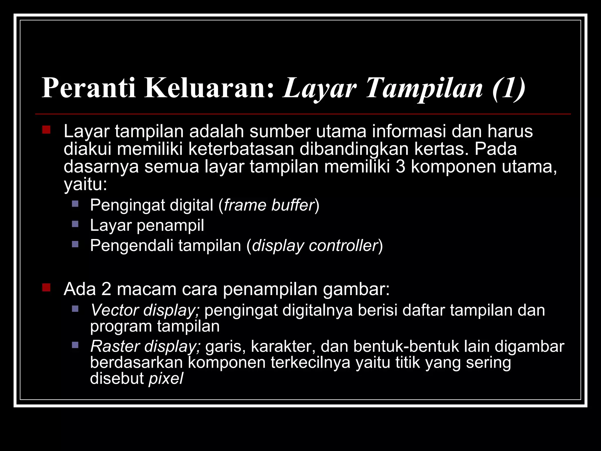 Peranti Keluaran:  Layar Tampilan (1) Layar tampilan adalah sumber utama informasi dan harus diakui memiliki keterbatasan dibandingkan kertas. Pada dasarnya semua layar tampilan memiliki 3 komponen utama, yaitu: Pengingat digital ( frame buffer ) Layar penampil Pengendali tampilan ( display controller ) Ada 2 macam cara penampilan gambar: Vector display;  pengingat digitalnya berisi daftar tampilan dan program tampilan Raster display;  garis, karakter, dan bentuk-bentuk lain digambar berdasarkan komponen terkecilnya yaitu titik yang sering disebut  pixel 