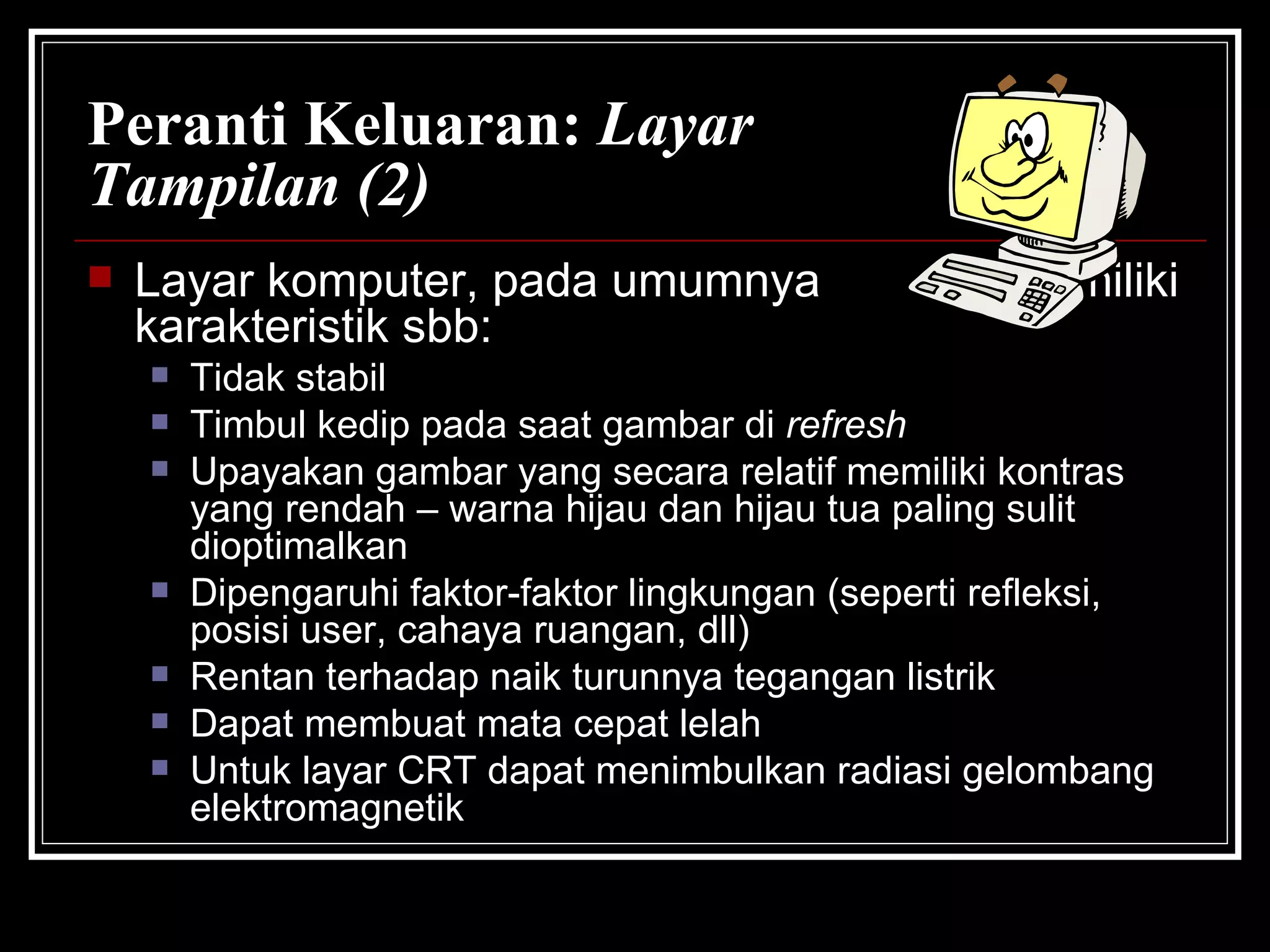 Peranti Keluaran:  Layar Tampilan (2) Layar komputer, pada umumnya  memiliki karakteristik sbb: Tidak stabil Timbul kedip pada saat gambar di  refresh Upayakan gambar yang secara relatif memiliki kontras yang rendah – warna hijau dan hijau tua paling sulit dioptimalkan Dipengaruhi faktor-faktor lingkungan (seperti refleksi, posisi user, cahaya ruangan, dll) Rentan terhadap naik turunnya tegangan listrik Dapat membuat mata cepat lelah Untuk layar CRT dapat menimbulkan radiasi gelombang elektromagnetik 