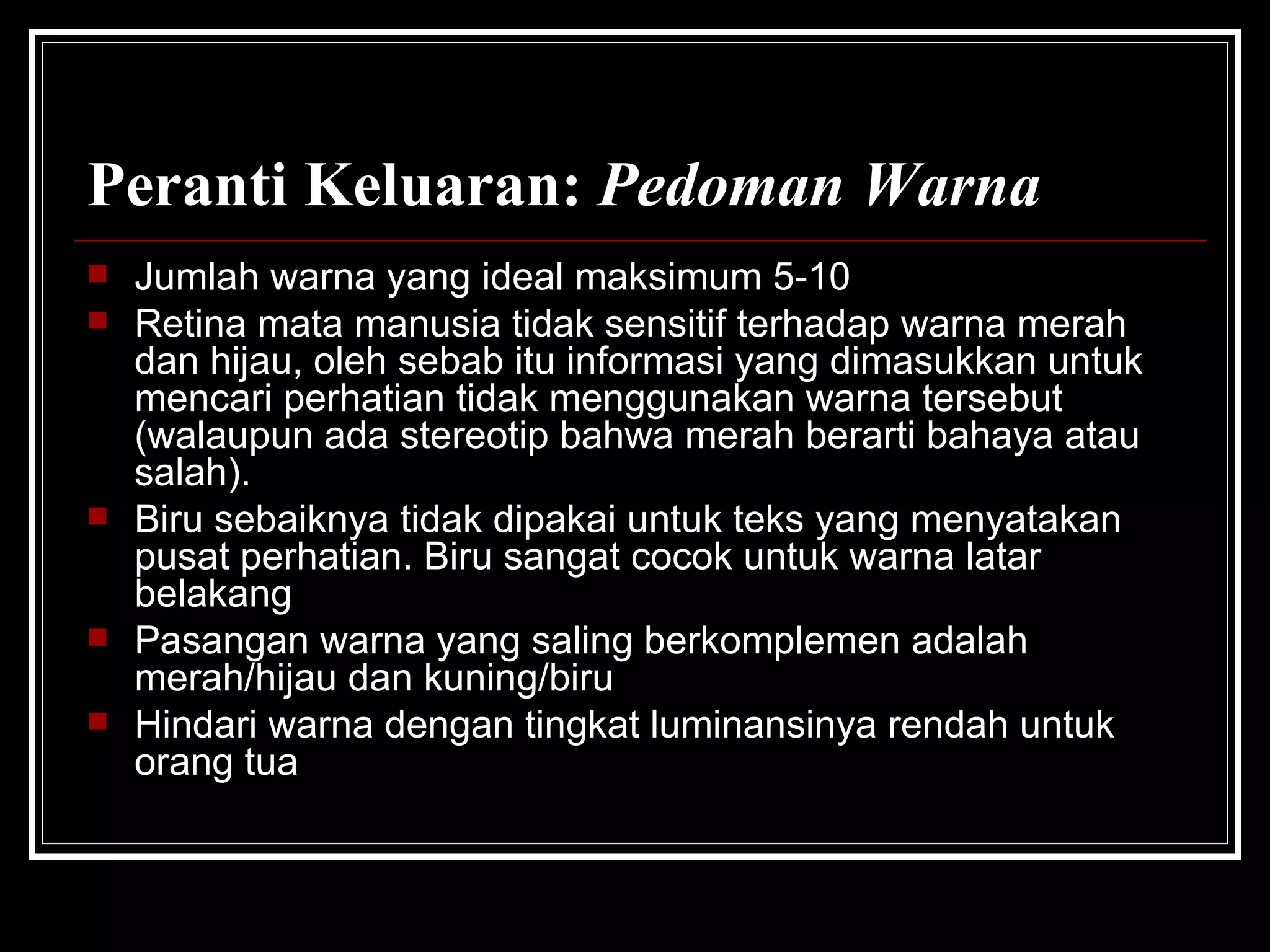 Peranti Keluaran:  Pedoman Warna Jumlah warna yang ideal maksimum 5-10 Retina mata manusia tidak sensitif terhadap warna merah dan hijau, oleh sebab itu informasi yang dimasukkan untuk mencari perhatian tidak menggunakan warna tersebut (walaupun ada stereotip bahwa merah berarti bahaya atau salah).  Biru sebaiknya tidak dipakai untuk teks yang menyatakan pusat perhatian. Biru sangat cocok untuk warna latar belakang Pasangan warna yang saling berkomplemen adalah merah/hijau dan kuning/biru Hindari warna dengan tingkat luminansinya rendah untuk orang tua 
