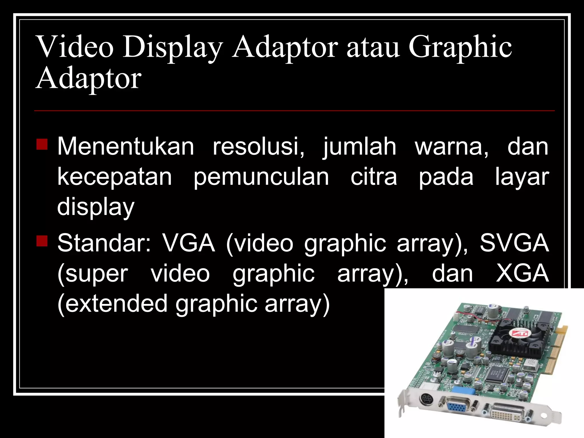 Video Display Adaptor atau Graphic Adaptor Menentukan resolusi, jumlah warna, dan kecepatan pemunculan citra pada layar display Standar: VGA (video graphic array), SVGA (super video graphic array), dan XGA (extended graphic array) 